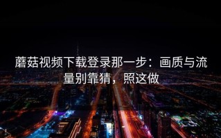 蘑菇视频下载登录那一步：画质与流量别靠猜，照这做