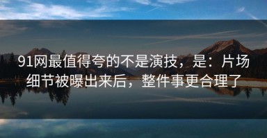 91网最值得夸的不是演技，是：片场细节被曝出来后，整件事更合理了
