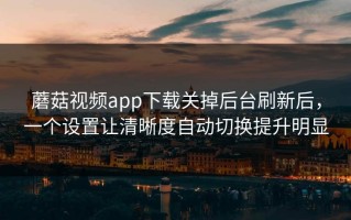 蘑菇视频app下载关掉后台刷新后，一个设置让清晰度自动切换提升明显