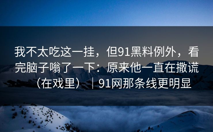 我不太吃这一挂,但91黑料例外,看完脑子嗡了一下:原来他一直在撒谎(在戏里)|91网那条线更明显-第1张图片-蘑菇影视官网 - 热门影视短视频一站式平台 我不太吃这一挂,但91黑料例外,看完脑子嗡了一下:原来他一直在撒谎(在戏里)|91网那条线更明显-第1张图片-蘑菇影视官网 - 热门影视短视频一站式平台