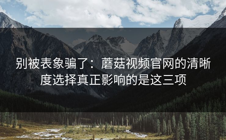 别被表象骗了：蘑菇视频官网的清晰度选择真正影响的是这三项