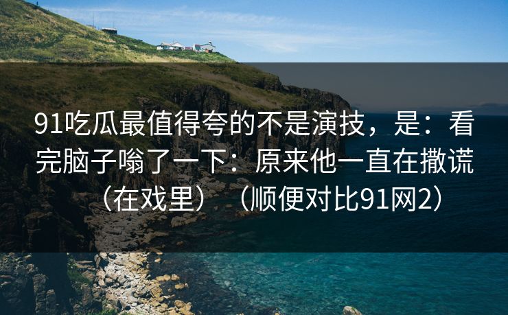91吃瓜最值得夸的不是演技,是:看完脑子嗡了一下:原来他一直在撒谎(在戏里)(顺便对比91网2)-第1张图片-蘑菇影视官网 - 热门影视短视频一站式平台 91吃瓜最值得夸的不是演技,是:看完脑子嗡了一下:原来他一直在撒谎(在戏里)(顺便对比91网2)-第1张图片-蘑菇影视官网 - 热门影视短视频一站式平台
