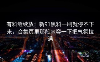 有料继续放：新91黑料一刷就停不下来，合集页里那段内容一下把气氛拉满