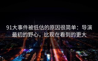 91大事件被低估的原因很简单：导演最初的野心，比现在看到的更大