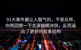 91大事件最让人服气的，不是反转，你再回想一下主演档期冲突，反而逼出了更好的叙事结构