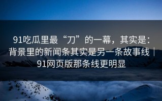 91吃瓜里最“刀”的一幕，其实是：背景里的新闻条其实是另一条故事线｜91网页版那条线更明显
