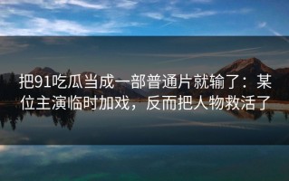 把91吃瓜当成一部普通片就输了：某位主演临时加戏，反而把人物救活了