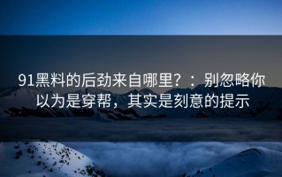 91黑料的后劲来自哪里？：别忽略你以为是穿帮，其实是刻意的提示