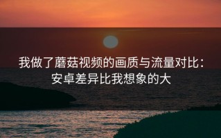 我做了蘑菇视频的画质与流量对比：安卓差异比我想象的大