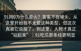 91网0为什么能火？答案不在噱头，从这里开始我不太爱这种类型，但这次真被它说服了，到这里，人物才真正“站起来”｜91吃瓜那条线更明显