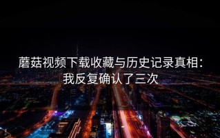 蘑菇视频下载收藏与历史记录真相：我反复确认了三次