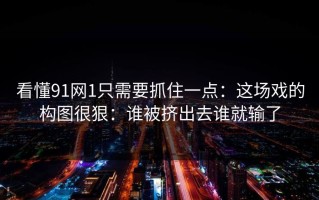 看懂91网1只需要抓住一点：这场戏的构图很狠：谁被挤出去谁就输了