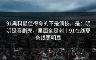 91黑料最值得夸的不是演技，是：明明是喜剧壳，里面全是刺｜91在线那条线更明显