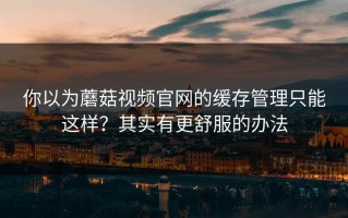 你以为蘑菇视频官网的缓存管理只能这样？其实有更舒服的办法
