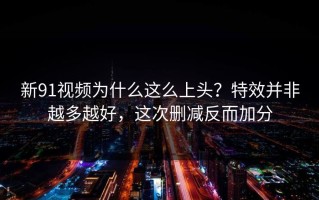 新91视频为什么这么上头？特效并非越多越好，这次删减反而加分