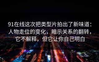 91在线这次把类型片拍出了新味道：人物走位的变化，暗示关系的翻转，它不解释，但它让你自己明白