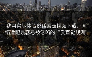 我用实际体验说话蘑菇视频下载：网络适配最容易被忽略的“反直觉规则”