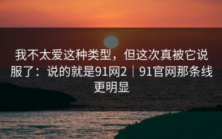 我不太爱这种类型，但这次真被它说服了：说的就是91网2｜91官网那条线更明显