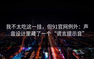 我不太吃这一挂，但91官网例外：声音设计里藏了一个“谎言提示音”