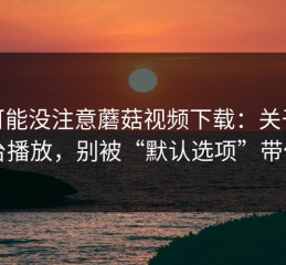你可能没注意蘑菇视频下载：关于后台播放，别被“默认选项”带偏