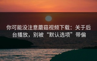 你可能没注意蘑菇视频下载：关于后台播放，别被“默认选项”带偏
