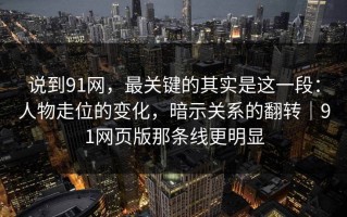 说到91网，最关键的其实是这一段：人物走位的变化，暗示关系的翻转｜91网页版那条线更明显
