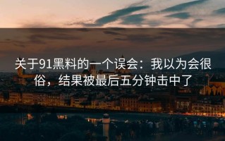 关于91黑料的一个误会：我以为会很俗，结果被最后五分钟击中了