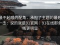 最不起眼的配角，承担了主题的最后一击：说的就是91官网｜91在线那条线更明显