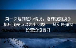 第一次遇到这种情况，蘑菇视频换手机后我差点以为出问题——其实是弹窗设置没设置好