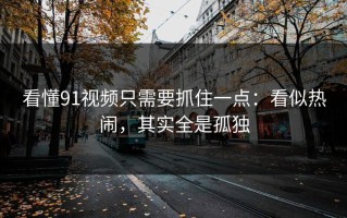 看懂91视频只需要抓住一点：看似热闹，其实全是孤独