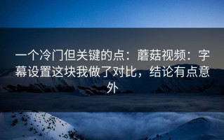 一个冷门但关键的点：蘑菇视频：字幕设置这块我做了对比，结论有点意外