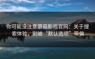 你可能没注意蘑菇影视官网：关于搜索体验，别被“默认选项”带偏