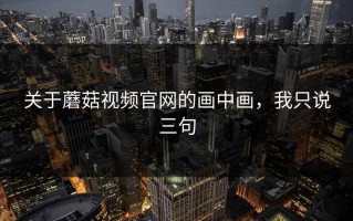 关于蘑菇视频官网的画中画，我只说三句