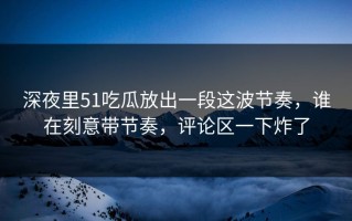 深夜里51吃瓜放出一段这波节奏，谁在刻意带节奏，评论区一下炸了