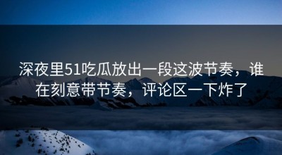 深夜里51吃瓜放出一段这波节奏，谁在刻意带节奏，评论区一下炸了