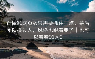 看懂91网页版只需要抓住一点：幕后团队换过人，风格也跟着变了｜也可以看看91网0