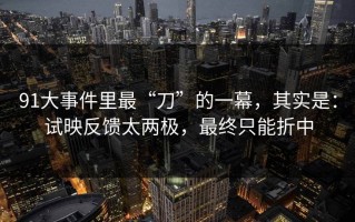 91大事件里最“刀”的一幕，其实是：试映反馈太两极，最终只能折中