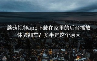 蘑菇视频app下载在家里的后台播放体验翻车？多半是这个原因
