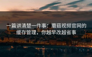 一篇讲清楚一件事：蘑菇视频官网的缓存管理，你越早改越省事