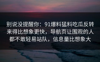 别说没提醒你：91爆料猛料吃瓜反转来得比想象更快，导航页让围观的人都不敢轻易站队，信息量比想象大