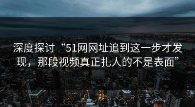 深度探讨“51网网址追到这一步才发现，那段视频真正扎人的不是表面”