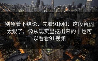 别急着下结论，先看91网0：这段台词太狠了，像从现实里抠出来的｜也可以看看91视频