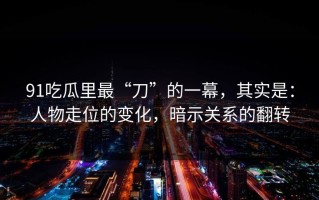 91吃瓜里最“刀”的一幕，其实是：人物走位的变化，暗示关系的翻转