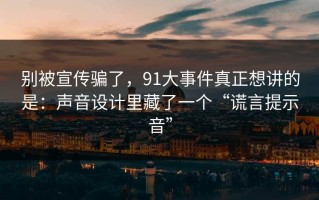 别被宣传骗了，91大事件真正想讲的是：声音设计里藏了一个“谎言提示音”
