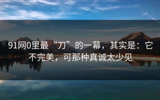 91网0里最“刀”的一幕，其实是：它不完美，可那种真诚太少见