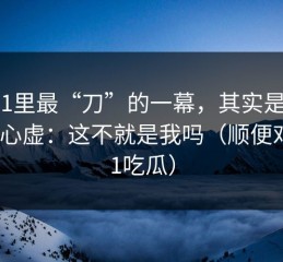 91网1里最“刀”的一幕，其实是：越看越心虚：这不就是我吗（顺便对比91吃瓜）
