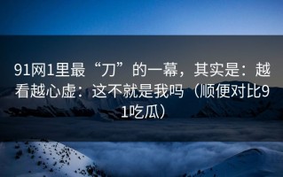91网1里最“刀”的一幕，其实是：越看越心虚：这不就是我吗（顺便对比91吃瓜）