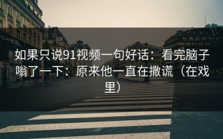 如果只说91视频一句好话：看完脑子嗡了一下：原来他一直在撒谎（在戏里）
