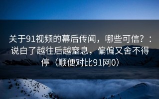 关于91视频的幕后传闻，哪些可信？：说白了越往后越窒息，偏偏又舍不得停（顺便对比91网0）