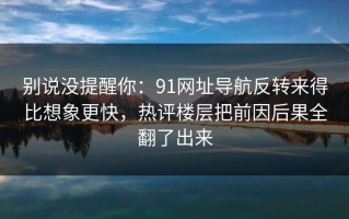 别说没提醒你：91网址导航反转来得比想象更快，热评楼层把前因后果全翻了出来